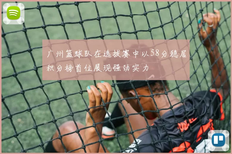 广州篮球队在选拔赛中以58分稳居积分榜首位展现强劲实力