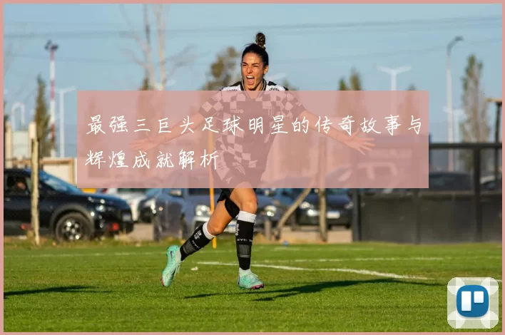 最强三巨头足球明星的传奇故事与辉煌成就解析