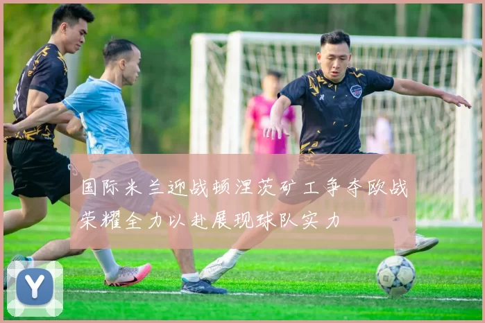国际米兰迎战顿涅茨矿工争夺欧战荣耀全力以赴展现球队实力