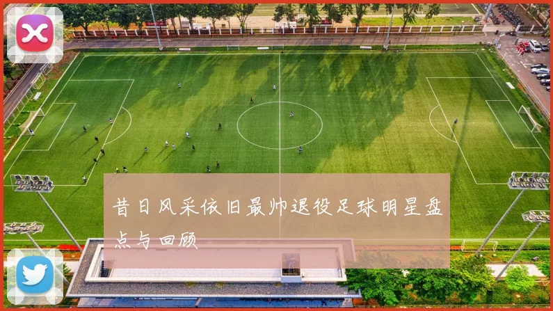 昔日风采依旧最帅退役足球明星盘点与回顾
