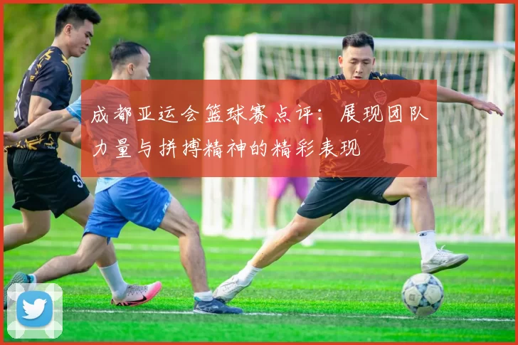 成都亚运会篮球赛点评：展现团队力量与拼搏精神的精彩表现