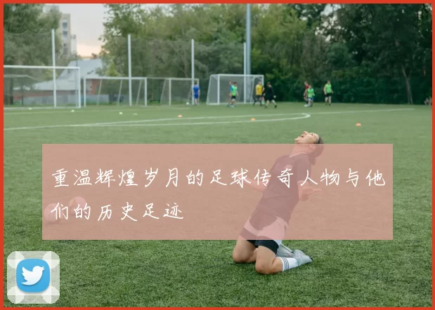 重温辉煌岁月的足球传奇人物与他们的历史足迹