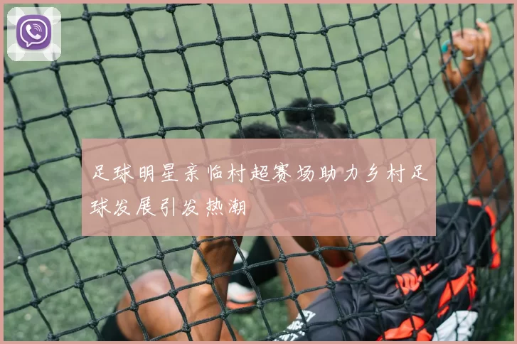 足球明星亲临村超赛场助力乡村足球发展引发热潮