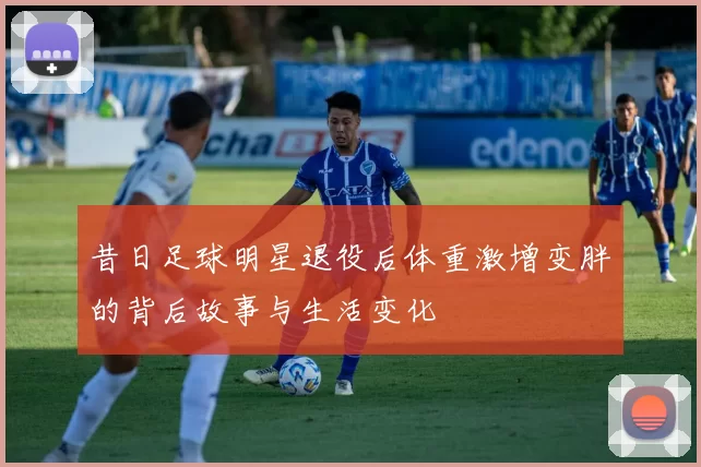 昔日足球明星退役后体重激增变胖的背后故事与生活变化