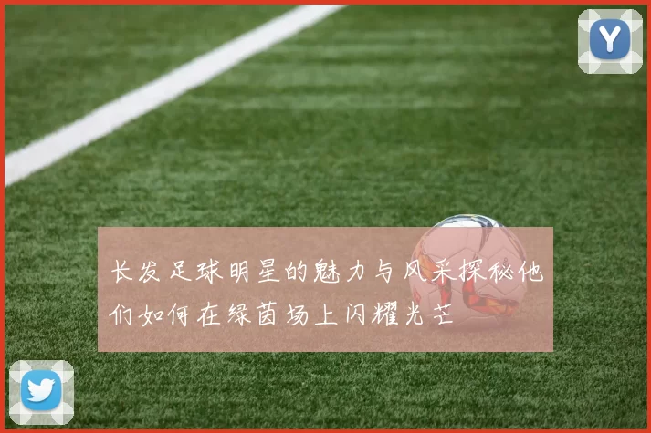 长发足球明星的魅力与风采探秘他们如何在绿茵场上闪耀光芒