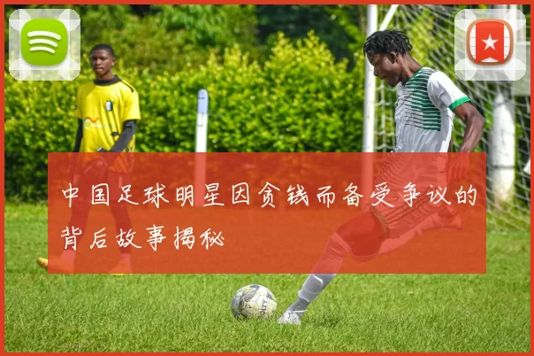 中国足球明星因贪钱而备受争议的背后故事揭秘
