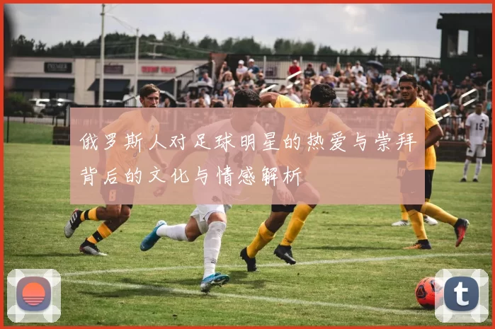 俄罗斯人对足球明星的热爱与崇拜背后的文化与情感解析
