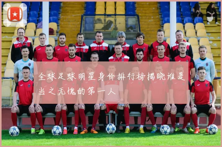 全球足球明星身价排行榜揭晓谁是当之无愧的第一人