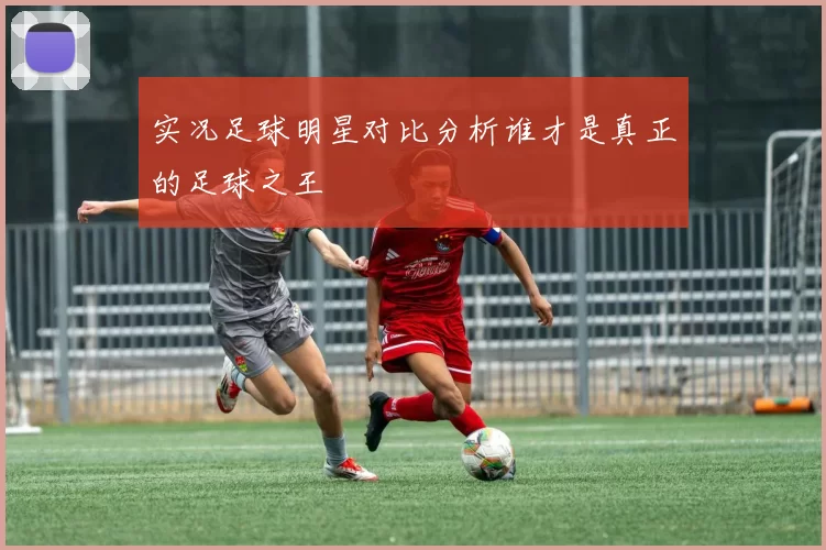 实况足球明星对比分析谁才是真正的足球之王