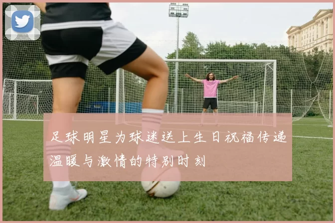 足球明星为球迷送上生日祝福传递温暖与激情的特别时刻