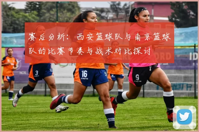赛后分析：西安篮球队与南京篮球队的比赛节奏与战术对比探讨