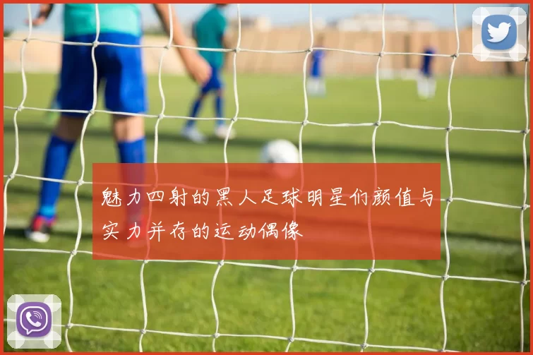 魅力四射的黑人足球明星们颜值与实力并存的运动偶像