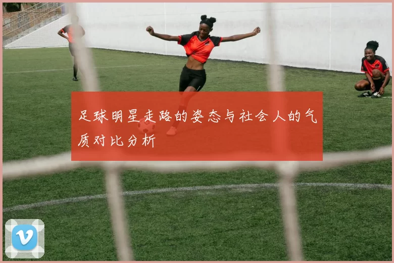 足球明星走路的姿态与社会人的气质对比分析