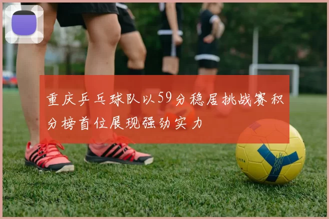 重庆乒乓球队以59分稳居挑战赛积分榜首位展现强劲实力