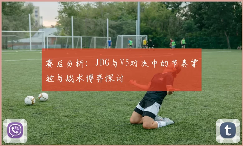赛后分析：JDG与V5对决中的节奏掌控与战术博弈探讨