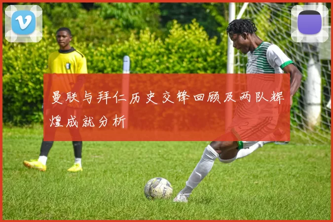 曼联与拜仁历史交锋回顾及两队辉煌成就分析