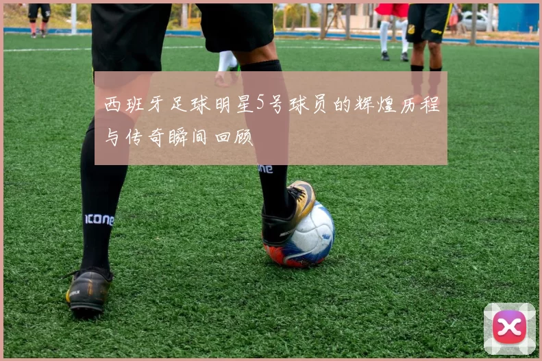 西班牙足球明星5号球员的辉煌历程与传奇瞬间回顾