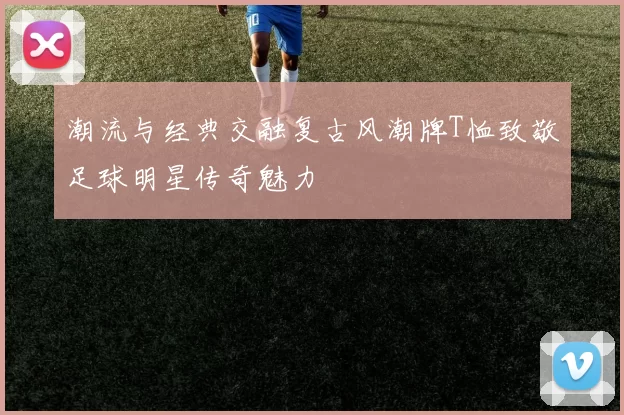 潮流与经典交融复古风潮牌T恤致敬足球明星传奇魅力