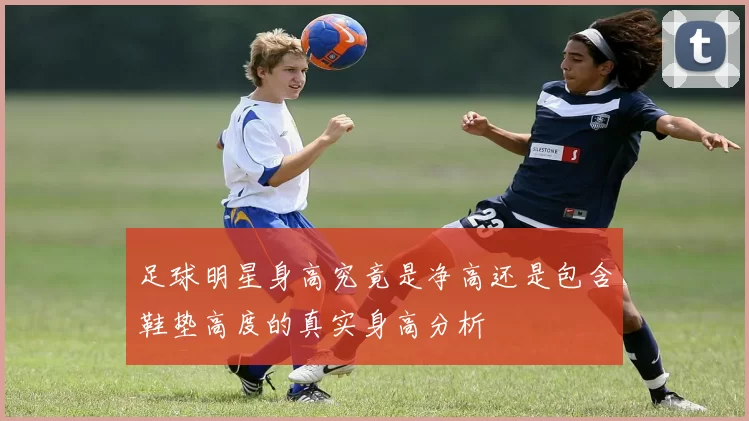 足球明星身高究竟是净高还是包含鞋垫高度的真实身高分析