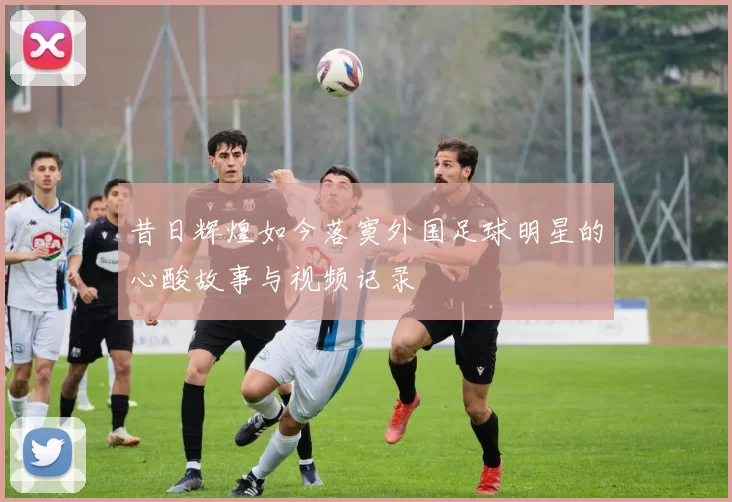 昔日辉煌如今落寞外国足球明星的心酸故事与视频记录