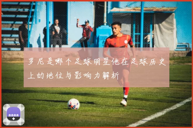 罗尼是哪个足球明星他在足球历史上的地位与影响力解析