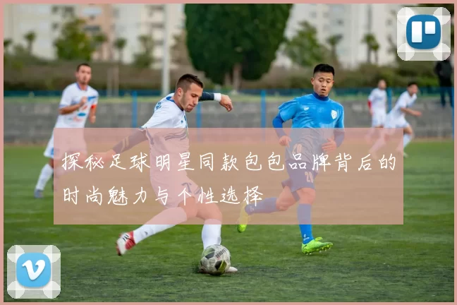 探秘足球明星同款包包品牌背后的时尚魅力与个性选择