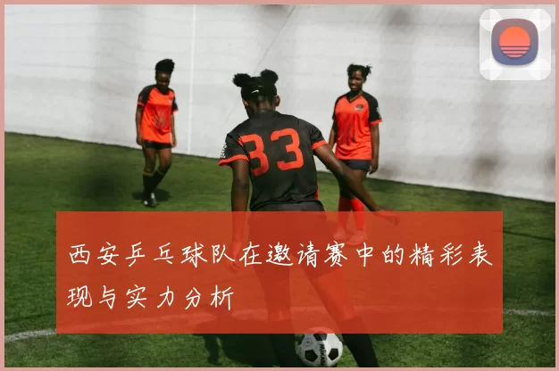 西安乒乓球队在邀请赛中的精彩表现与实力分析
