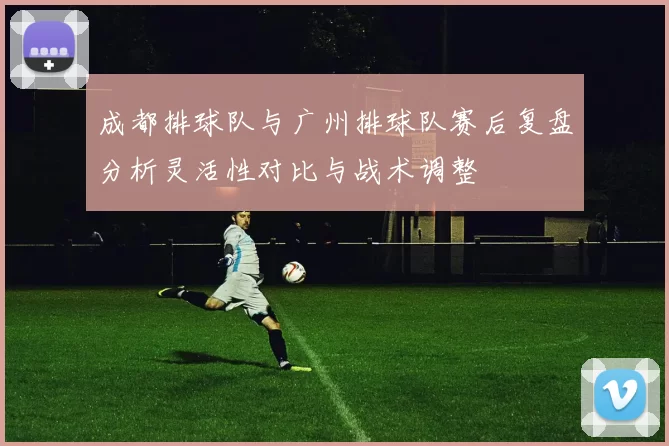 成都排球队与广州排球队赛后复盘分析灵活性对比与战术调整