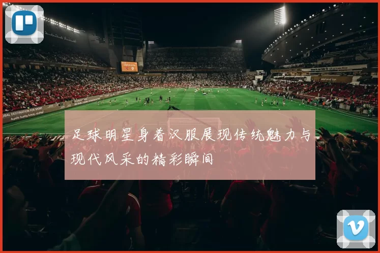 足球明星身着汉服展现传统魅力与现代风采的精彩瞬间