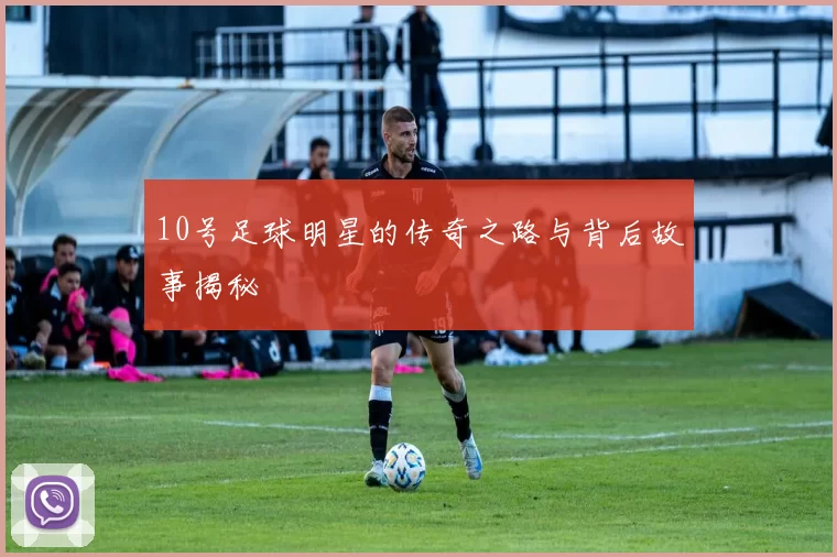 10号足球明星的传奇之路与背后故事揭秘