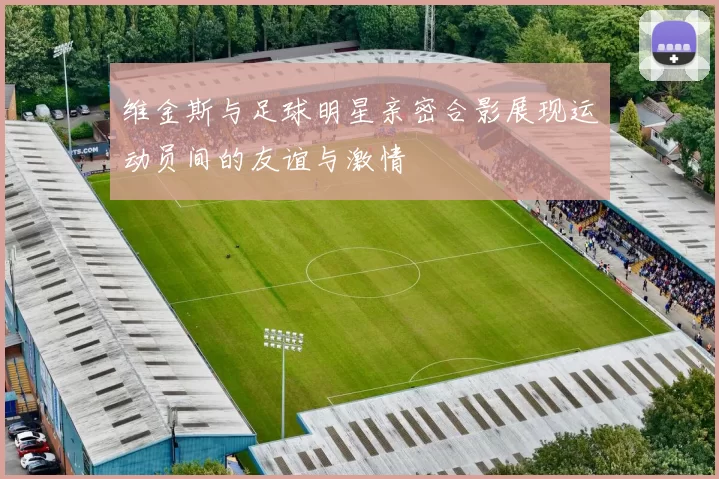 维金斯与足球明星亲密合影展现运动员间的友谊与激情