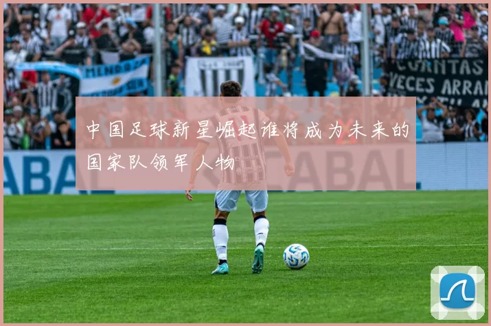 中国足球新星崛起谁将成为未来的国家队领军人物