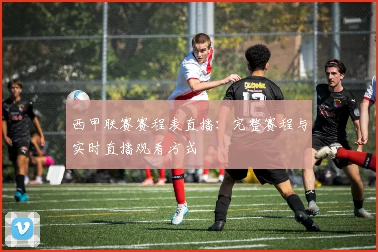 西甲联赛赛程表直播：完整赛程与实时直播观看方式