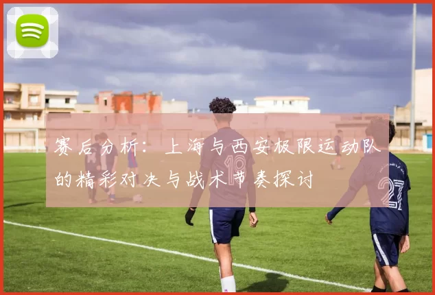 赛后分析：上海与西安极限运动队的精彩对决与战术节奏探讨