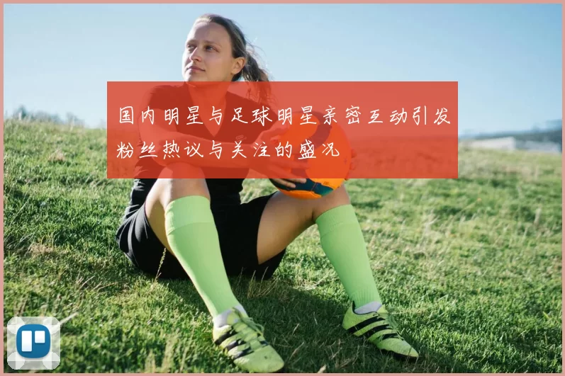 国内明星与足球明星亲密互动引发粉丝热议与关注的盛况
