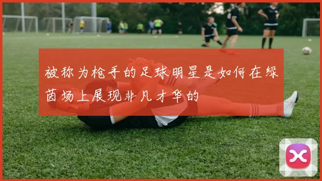 被称为枪手的足球明星是如何在绿茵场上展现非凡才华的