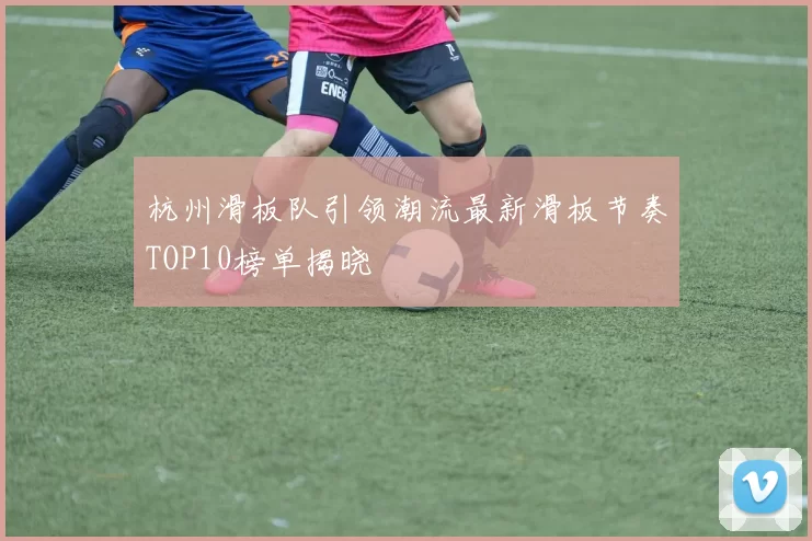 杭州滑板队引领潮流最新滑板节奏TOP10榜单揭晓