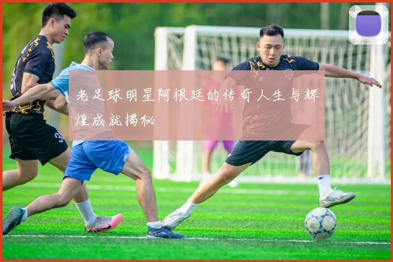 老足球明星阿根廷的传奇人生与辉煌成就揭秘