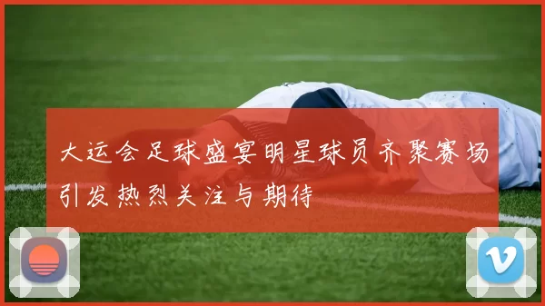大运会足球盛宴明星球员齐聚赛场引发热烈关注与期待