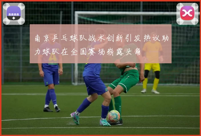南京乒乓球队战术创新引发热议助力球队在全国赛场崭露头角