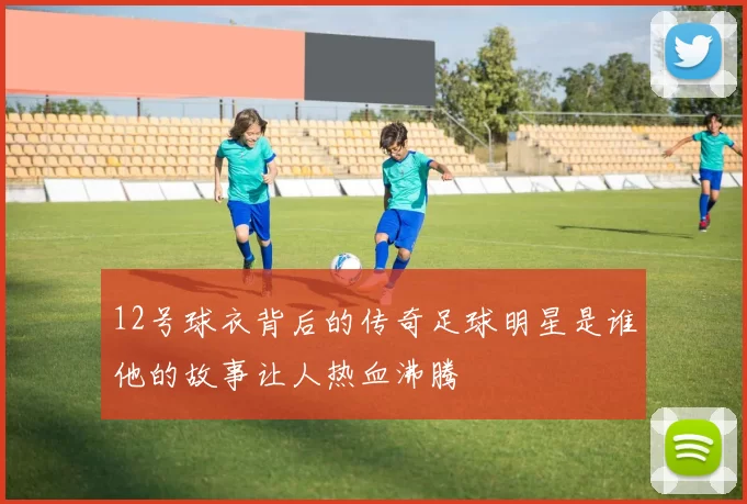 12号球衣背后的传奇足球明星是谁他的故事让人热血沸腾