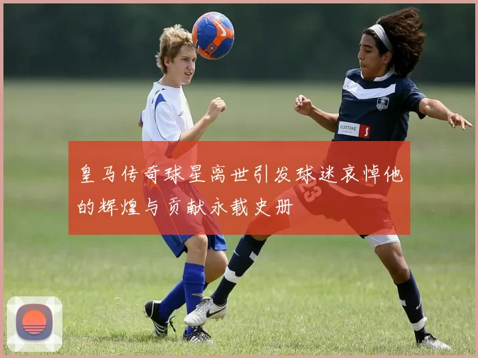 皇马传奇球星离世引发球迷哀悼他的辉煌与贡献永载史册