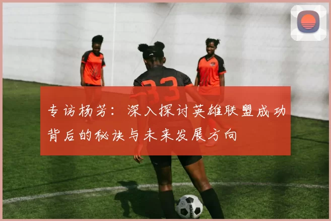 专访杨芳：深入探讨英雄联盟成功背后的秘诀与未来发展方向