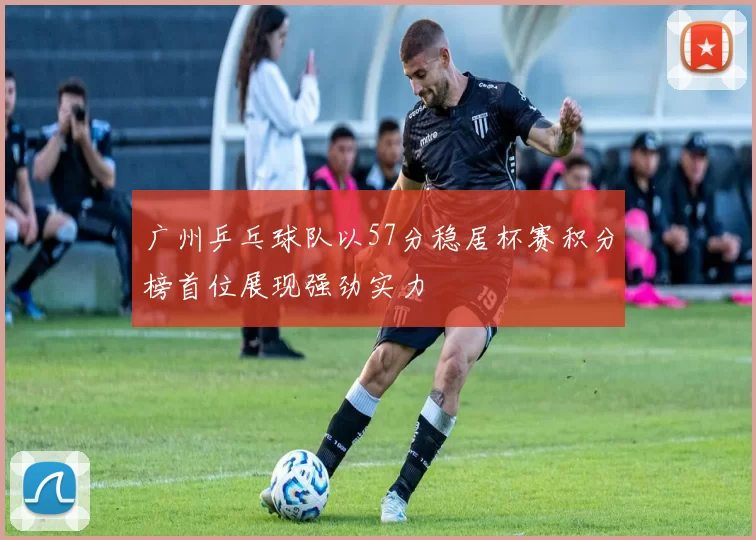 广州乒乓球队以57分稳居杯赛积分榜首位展现强劲实力