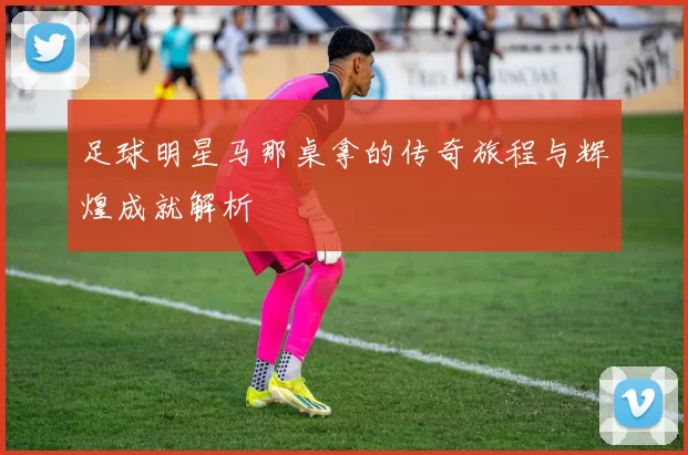 足球明星马那桌拿的传奇旅程与辉煌成就解析