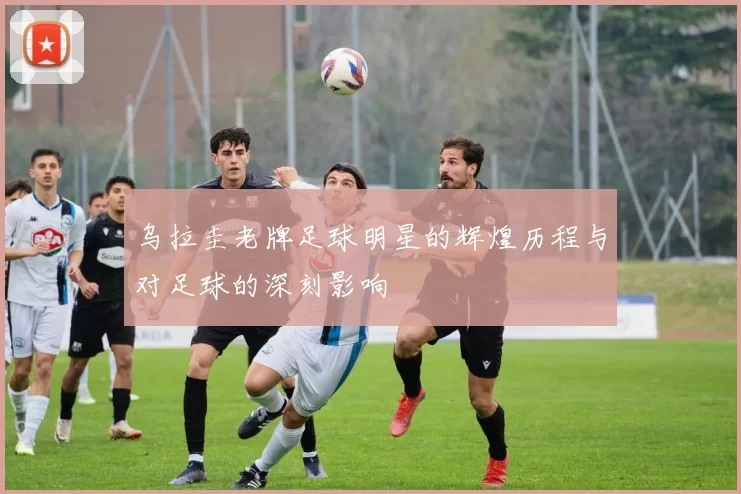 乌拉圭老牌足球明星的辉煌历程与对足球的深刻影响
