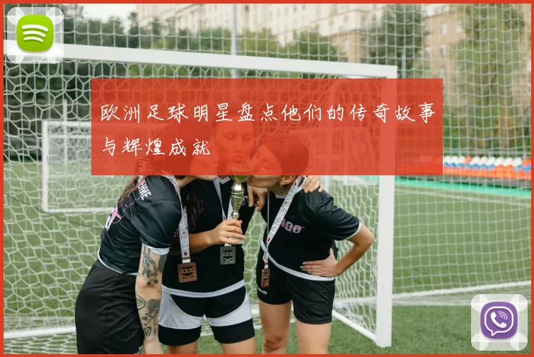 欧洲足球明星盘点他们的传奇故事与辉煌成就