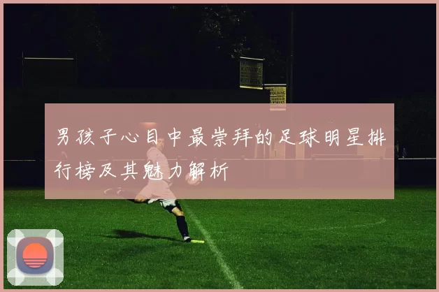 男孩子心目中最崇拜的足球明星排行榜及其魅力解析