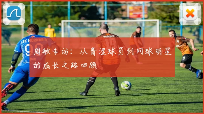 周敏专访：从青涩球员到网球明星的成长之路回顾
