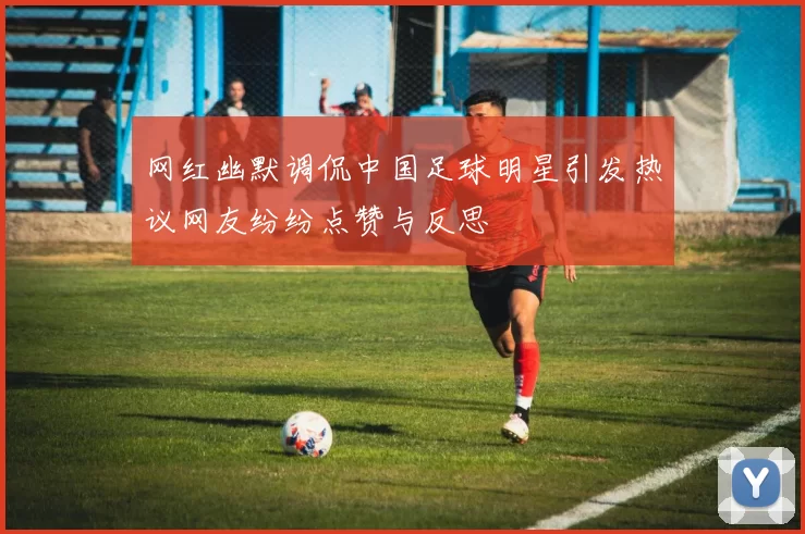 网红幽默调侃中国足球明星引发热议网友纷纷点赞与反思
